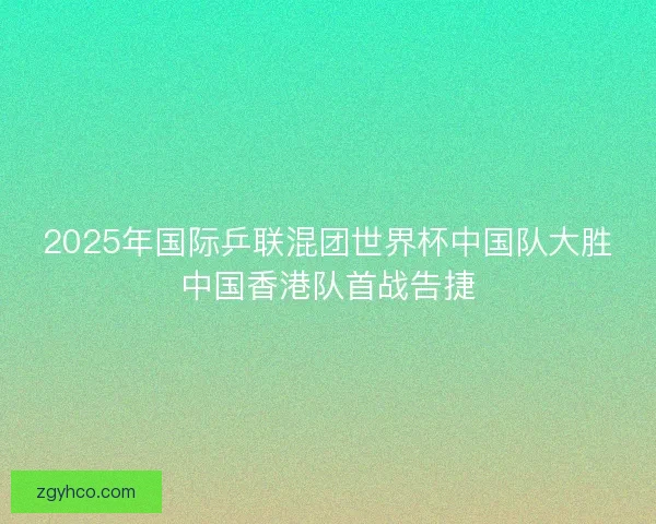 2025年国际乒联混团世界杯中国队大胜中国香港队首战告捷