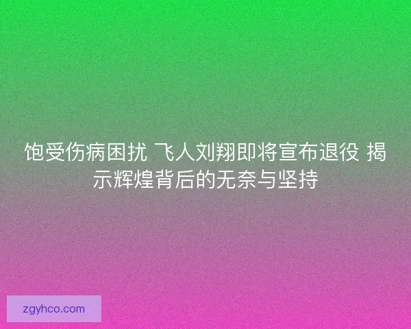 饱受伤病困扰 飞人刘翔即将宣布退役 揭示辉煌背后的无奈与坚持
