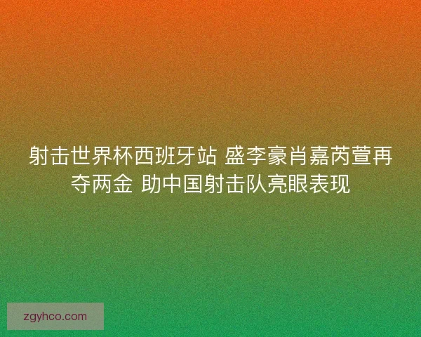 射击世界杯西班牙站 盛李豪肖嘉芮萱再夺两金 助中国射击队亮眼表现
